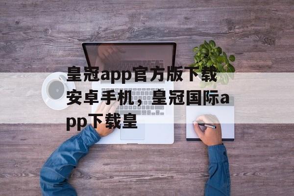 皇冠app官方版下载安卓手机，皇冠国际app下载皇